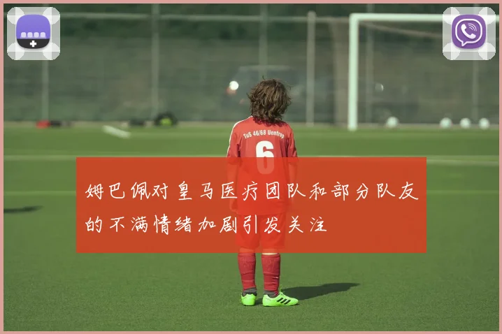 姆巴佩对皇马医疗团队和部分队友的不满情绪加剧引发关注