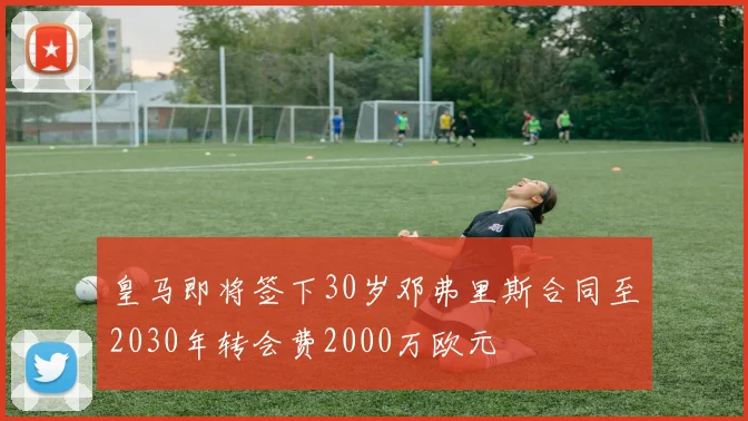 皇马即将签下30岁邓弗里斯合同至2030年转会费2000万欧元