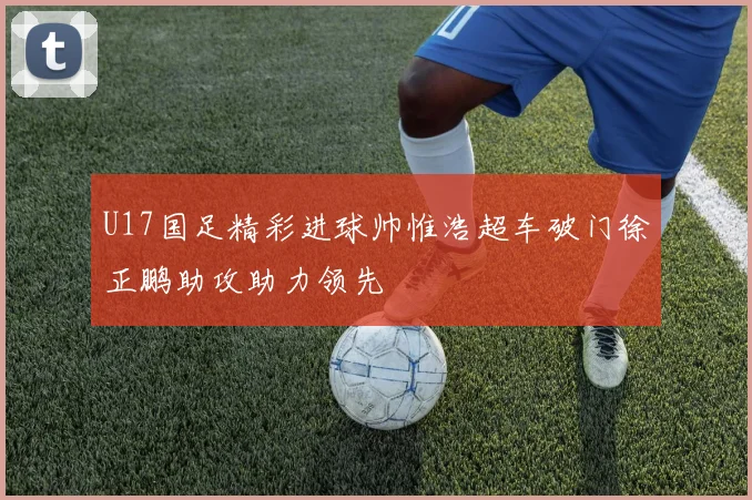 U17国足精彩进球帅惟浩超车破门徐正鹏助攻助力领先