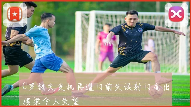 C罗错失良机再遭门前失误射门高出横梁令人失望