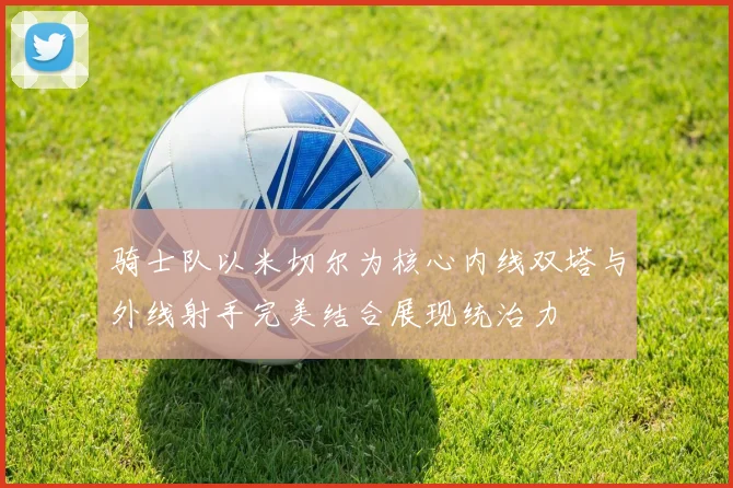 骑士队以米切尔为核心内线双塔与外线射手完美结合展现统治力