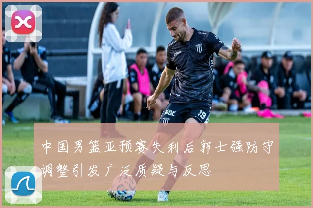 中国男篮亚预赛失利后郭士强防守调整引发广泛质疑与反思