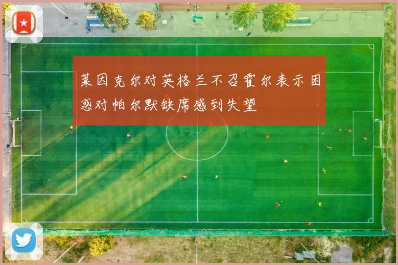 莱因克尔对英格兰不召霍尔表示困惑对帕尔默缺席感到失望