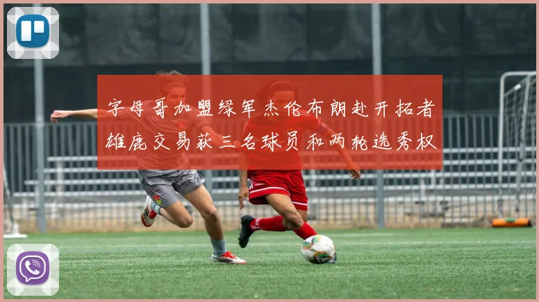 字母哥加盟绿军杰伦布朗赴开拓者雄鹿交易获三名球员和两轮选秀权
