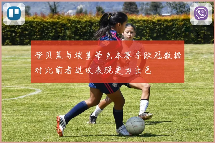 登贝莱与埃基蒂克本赛季欧冠数据对比前者进攻表现更为出色