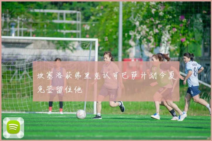 坎塞洛获弗里克认可巴萨计划今夏免签留住他