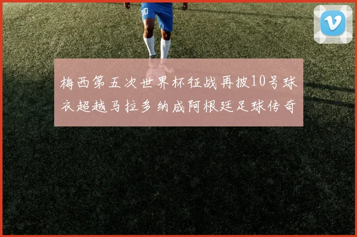 梅西第五次世界杯征战再披10号球衣超越马拉多纳成阿根廷足球传奇
