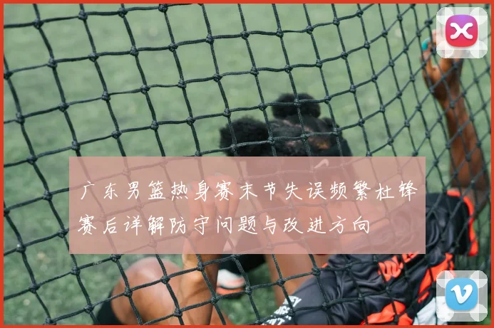 广东男篮热身赛末节失误频繁杜锋赛后详解防守问题与改进方向