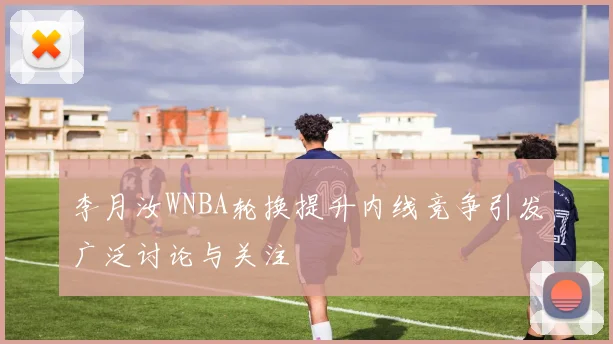 李月汝WNBA轮换提升内线竞争引发广泛讨论与关注