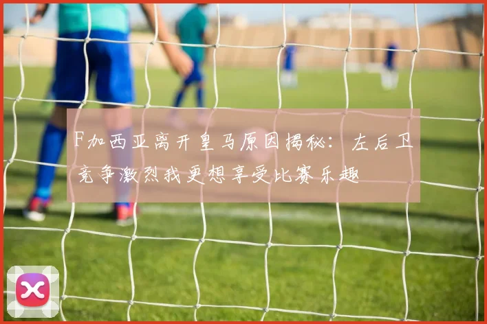 F加西亚离开皇马原因揭秘：左后卫竞争激烈我更想享受比赛乐趣