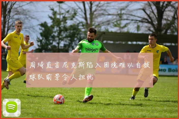 周琦直言尼克斯陷入困境难以自拔球队前景令人担忧