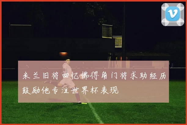 米兰旧将回忆佛得角门将求助经历鼓励他专注世界杯表现