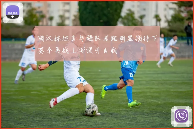 陶汉林坦言与强队差距明显期待下赛季再战上海提升自我