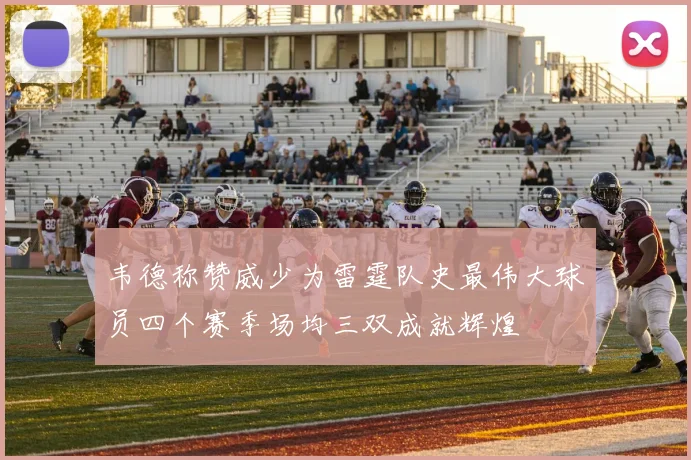 韦德称赞威少为雷霆队史最伟大球员四个赛季场均三双成就辉煌