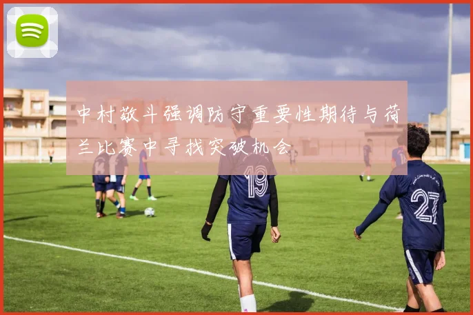 中村敬斗强调防守重要性期待与荷兰比赛中寻找突破机会
