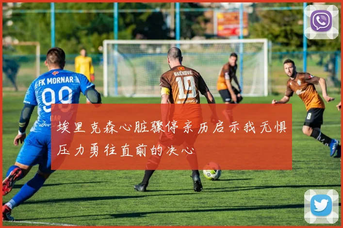 埃里克森心脏骤停亲历启示我无惧压力勇往直前的决心