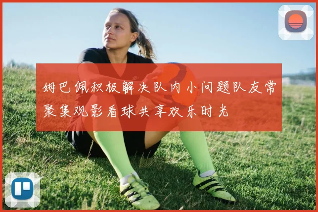 姆巴佩积极解决队内小问题队友常聚集观影看球共享欢乐时光